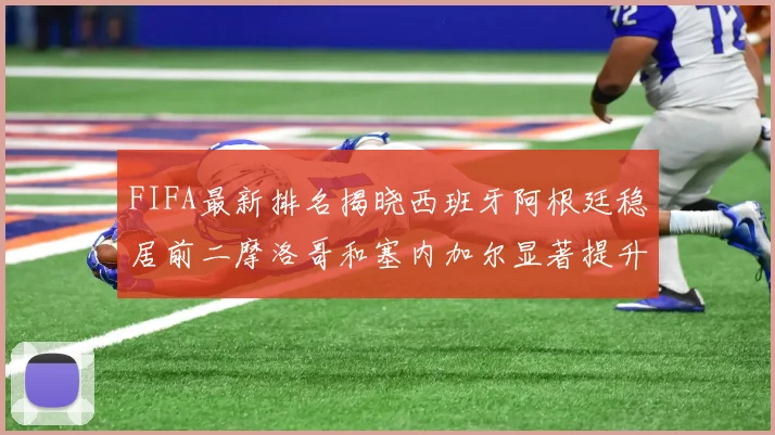 FIFA最新排名揭晓西班牙阿根廷稳居前二摩洛哥和塞内加尔显著提升