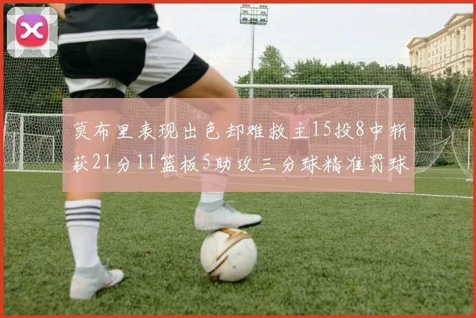 莫布里表现出色却难救主15投8中斩获21分11篮板5助攻三分球精准罚球失准