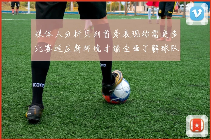 媒体人分析贝利首秀表现称需更多比赛适应新环境才能全面了解球队
