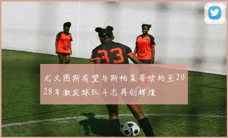 尤文图斯有望与斯帕莱蒂续约至2028年激发球队斗志再创辉煌