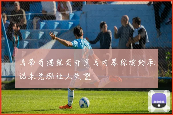 马蒂奇揭露离开罗马内幕称续约承诺未兑现让人失望