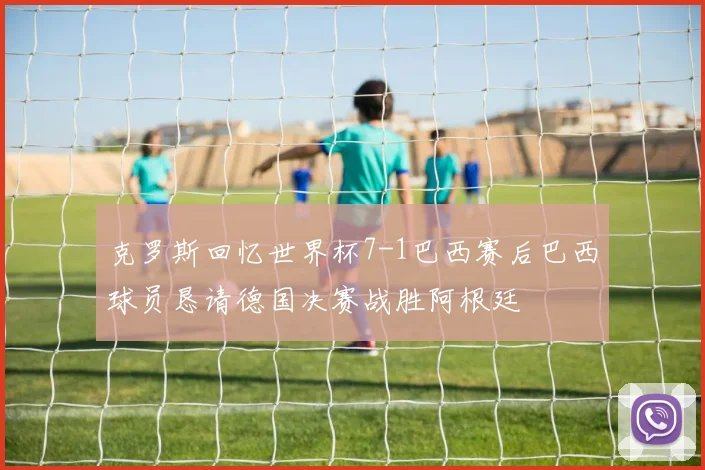 克罗斯回忆世界杯7-1巴西赛后巴西球员恳请德国决赛战胜阿根廷