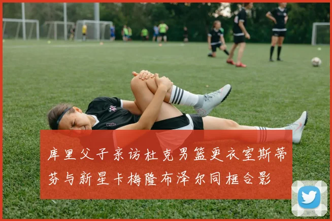库里父子亲访杜克男篮更衣室斯蒂芬与新星卡梅隆布泽尔同框合影