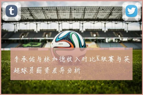 李承佑与林加德收入对比K联赛与英超球员薪资差异分析