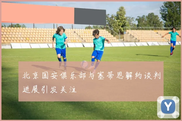 北京国安俱乐部与塞蒂恩解约谈判进展引发关注