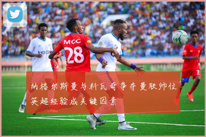 纳格尔斯曼与科瓦奇争夺曼联帅位英超经验成关键因素