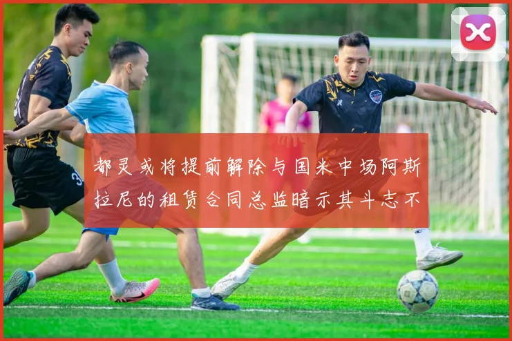 都灵或将提前解除与国米中场阿斯拉尼的租赁合同总监暗示其斗志不足