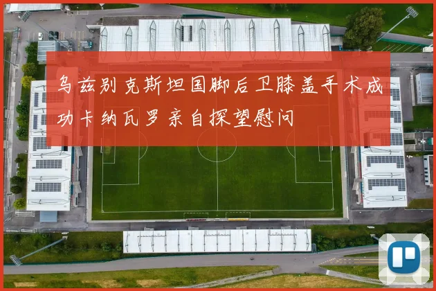 乌兹别克斯坦国脚后卫膝盖手术成功卡纳瓦罗亲自探望慰问
