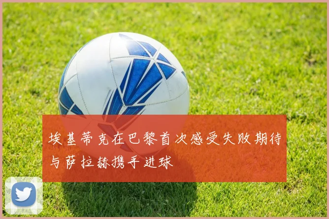 埃基蒂克在巴黎首次感受失败期待与萨拉赫携手进球