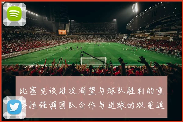 比塞克谈进攻渴望与球队胜利的重要性强调团队合作与进球的双重追求