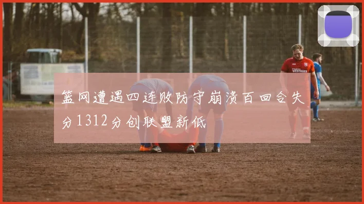 篮网遭遇四连败防守崩溃百回合失分1312分创联盟新低