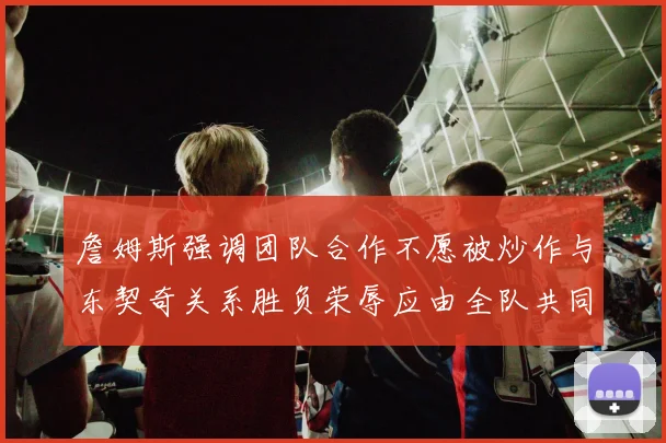詹姆斯强调团队合作不愿被炒作与东契奇关系胜负荣辱应由全队共同承担