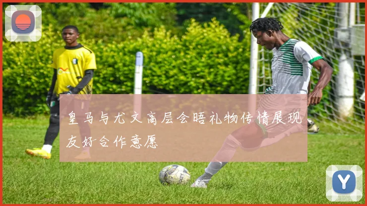 皇马与尤文高层会晤礼物传情展现友好合作意愿