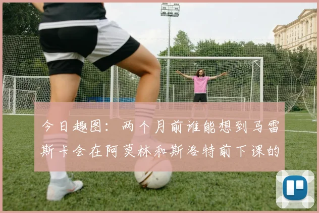 今日趣图：两个月前谁能想到马雷斯卡会在阿莫林和斯洛特前下课的戏剧性转折