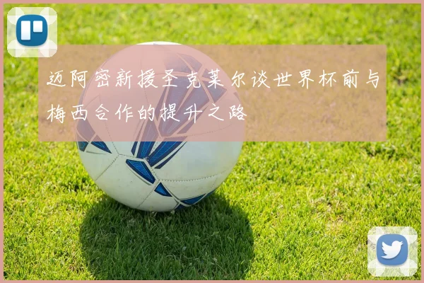迈阿密新援圣克莱尔谈世界杯前与梅西合作的提升之路