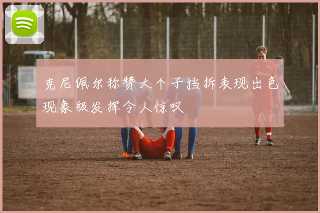 克尼佩尔称赞大个子挡拆表现出色现象级发挥令人惊叹