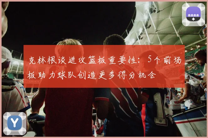 克林根谈进攻篮板重要性：5个前场板助力球队创造更多得分机会