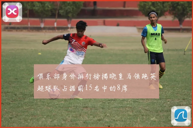 俱乐部身价排行榜揭晓皇马领跑英超球队占据前15名中的8席