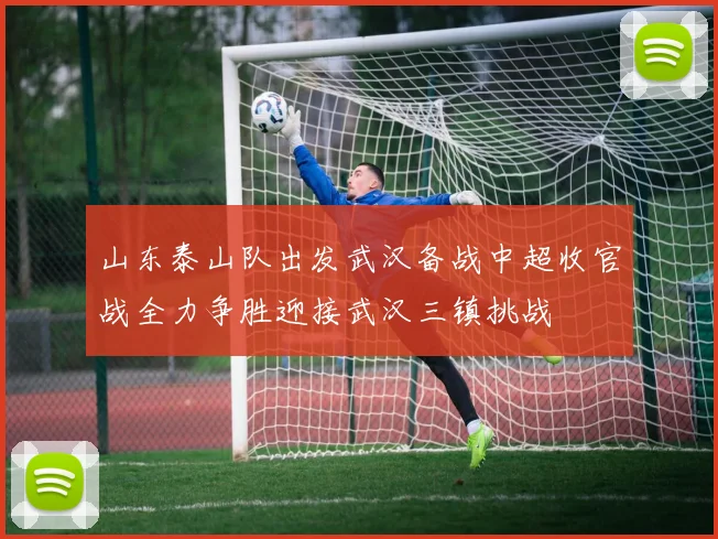 山东泰山队出发武汉备战中超收官战全力争胜迎接武汉三镇挑战