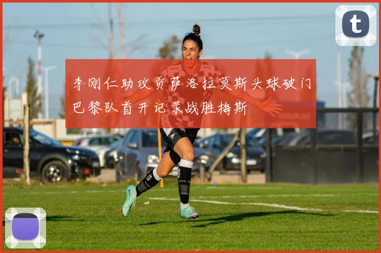李刚仁助攻贡萨洛拉莫斯头球破门巴黎队首开记录战胜梅斯