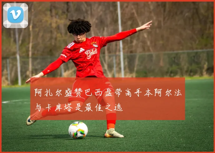 阿扎尔盛赞巴西盘带高手本阿尔法与卡库塔是最佳之选