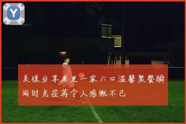 美媒分享库里一家六口温馨聚餐瞬间时光荏苒令人感慨不已