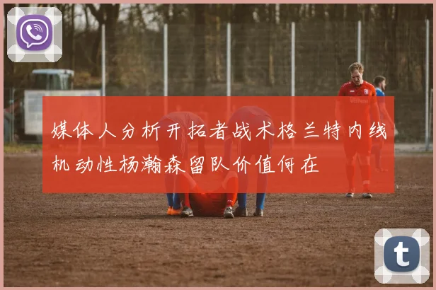 媒体人分析开拓者战术格兰特内线机动性杨瀚森留队价值何在