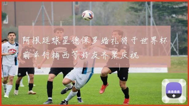 阿根廷球星德保罗婚礼将于世界杯前举行梅西等好友齐聚庆祝