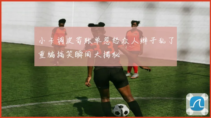 小卡调皮寄账单惹怒众人辫子乱了重编搞笑瞬间大揭秘