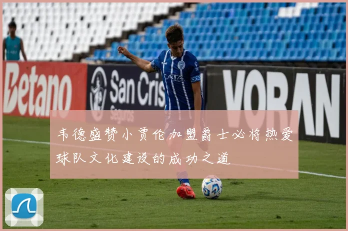 韦德盛赞小贾伦加盟爵士必将热爱球队文化建设的成功之道