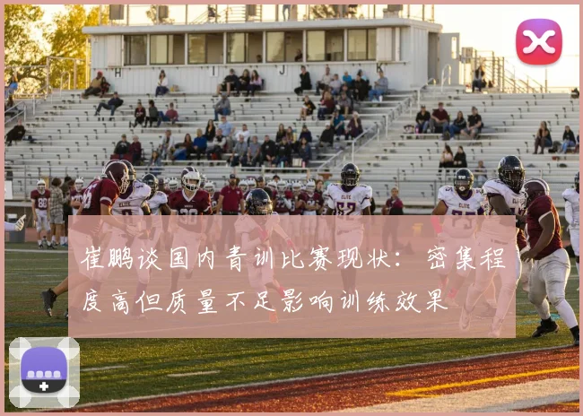 崔鹏谈国内青训比赛现状：密集程度高但质量不足影响训练效果