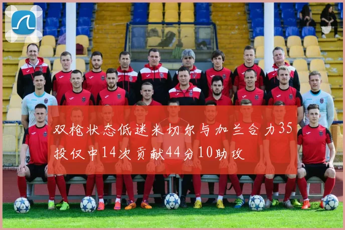 双枪状态低迷米切尔与加兰合力35投仅中14次贡献44分10助攻
