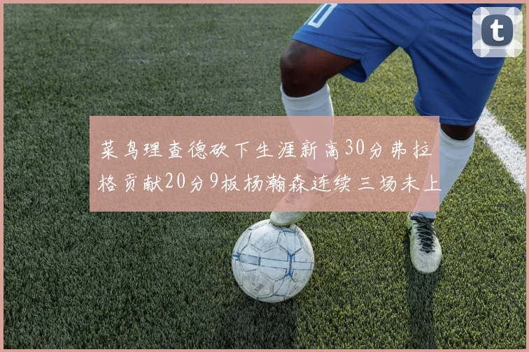 菜鸟理查德砍下生涯新高30分弗拉格贡献20分9板杨瀚森连续三场未上场