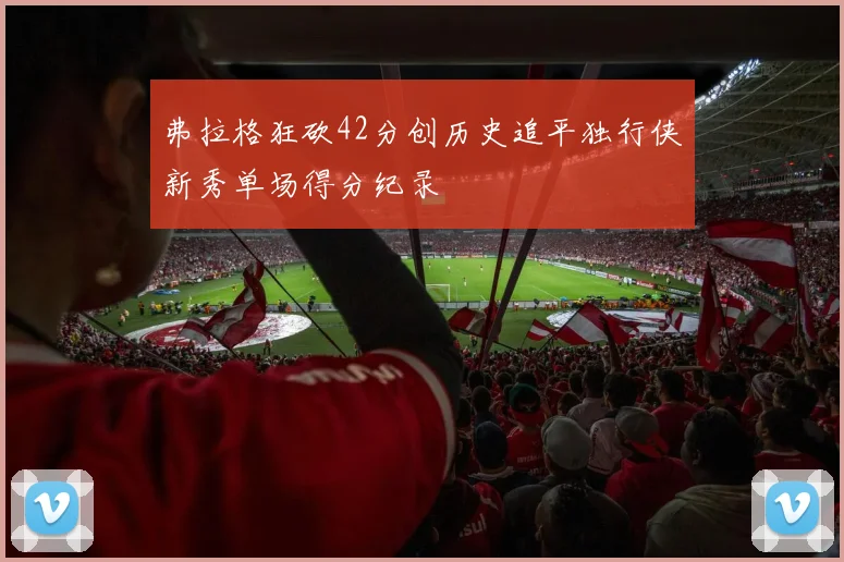 弗拉格狂砍42分创历史追平独行侠新秀单场得分纪录