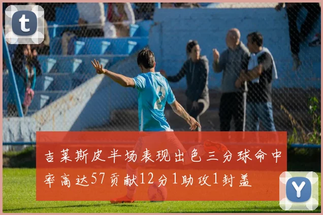 吉莱斯皮半场表现出色三分球命中率高达57贡献12分1助攻1封盖