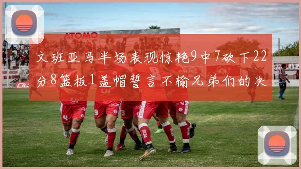 文班亚马半场表现惊艳9中7砍下22分8篮板1盖帽誓言不输兄弟们的决心