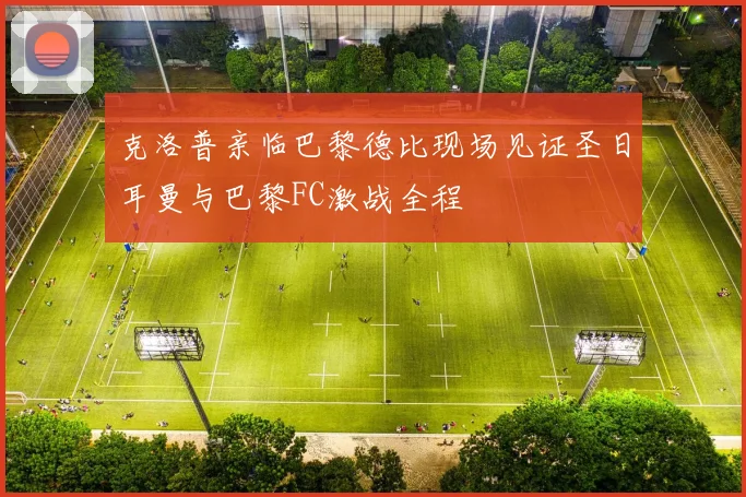 克洛普亲临巴黎德比现场见证圣日耳曼与巴黎FC激战全程